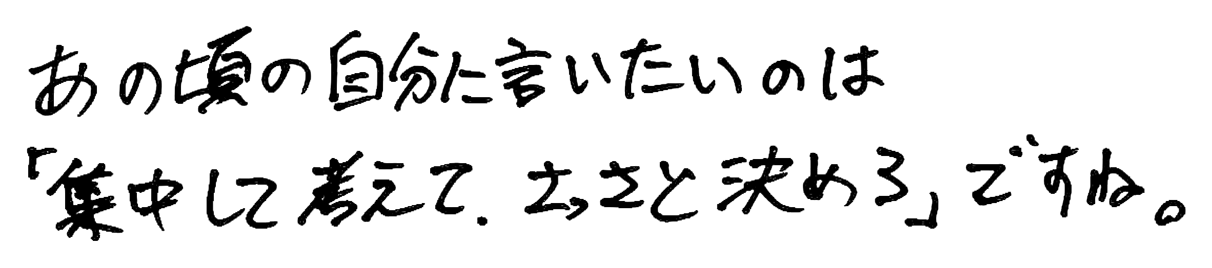 あの頃の自分に言いたいのは「集中して考えて、さっさと決めろ」ですね。